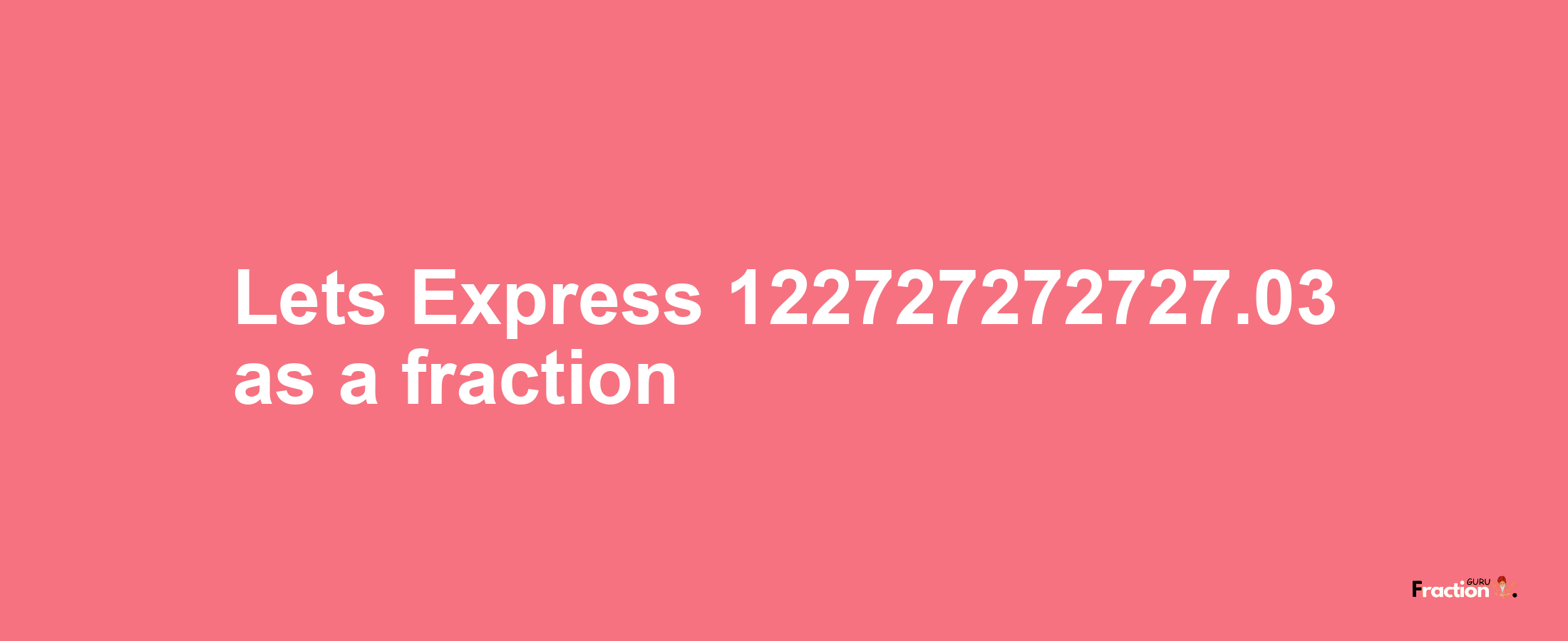 Lets Express 122727272727.03 as afraction